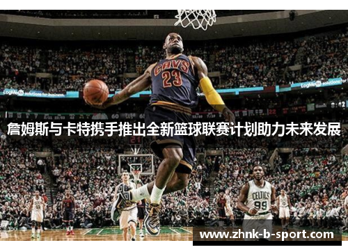詹姆斯与卡特携手推出全新篮球联赛计划助力未来发展 詹姆斯与卡特携手推出全新篮球联赛计划助力未来发展